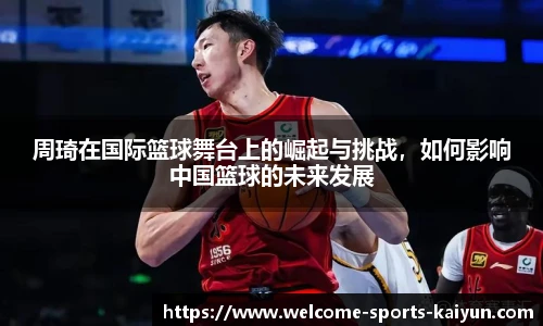 周琦在国际篮球舞台上的崛起与挑战，如何影响中国篮球的未来发展